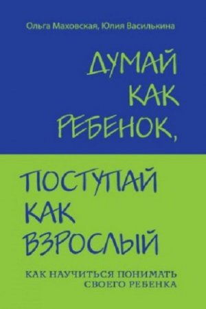 Думай как ребенок, поступай как взрослый. Как научиться понимать своего ребенка