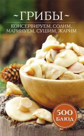 Грибы. Консервируем, солим, маринуем, сушим, жарим. 500 блюд